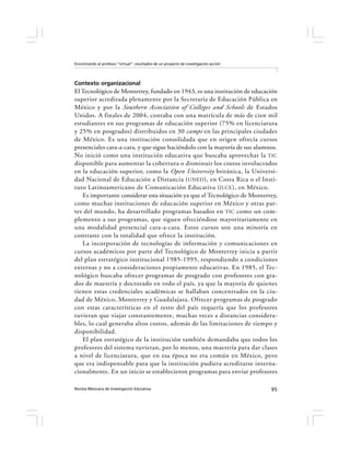 Encontrando al profesor “virtual”: resultados de un proyecto de investigación-acción




Contexto organizacional
El Tecnológico de Monterrey, fundado en 1943, es una institución de educación
superior acreditada plenamente por la Secretaría de Educación Pública en
México y por la Southern Association of Colleges and Schools de Estados
Unidos. A finales de 2004, contaba con una matrícula de más de cien mil
estudiantes en sus programas de educación superior (75% en licenciatura
y 25% en posgrados) distribuidos en 30 campi en las principales ciudades
de México. Es una institución consolidada que en origen ofrecía cursos
presenciales cara-a-cara, y que sigue haciéndolo con la mayoría de sus alumnos.
No inició como una institución educativa que buscaba aprovechar la TIC
disponible para aumentar la cobertura o disminuir los costos involucrados
en la educación superior, como la Open University británica, la Universi-
dad Nacional de Educación a Distancia ( UNED ), en Costa Rica o el Insti-
tuto Latinoamericano de Comunicación Educativa (ILCE ), en México.
   Es importante considerar esta situación ya que el Tecnológico de Monterrey,
como muchas instituciones de educación superior en México y otras par-
tes del mundo, ha desarrollado programas basados en TIC como un com-
plemento a sus programas, que siguen ofreciéndose mayoritariamente en
una modalidad presencial cara-a-cara. Estos cursos son una minoría en
contraste con la totalidad que ofrece la institución.
   La incorporación de tecnologías de información y comunicaciones en
cursos académicos por parte del Tecnológico de Monterrey inicia a partir
del plan estratégico institucional 1985-1995, respondiendo a condiciones
externas y no a consideraciones propiamente educativas. En 1985, el Tec-
nológico buscaba ofrecer programas de posgrado con profesores con gra-
dos de maestría y doctorado en todo el país, ya que la mayoría de quienes
tienen estas credenciales académicas se hallaban concentrados en la ciu-
dad de México, Monterrey y Guadalajara. Ofrecer programas de posgrado
con estas características en el resto del país requería que los profesores
tuvieran que viajar constantemente, muchas veces a distancias considera-
bles, lo cual generaba altos costos, además de las limitaciones de tiempo y
disponibilidad.
   El plan estratégico de la institución también demandaba que todos los
profesores del sistema tuvieran, por lo menos, una maestría para dar clases
a nivel de licenciatura, que en esa época no era común en México, pero
que era indispensable para que la institución pudiera acreditarse interna-
cionalmente. En un inicio se establecieron programas para enviar profesores

Revista Mexicana de Investigación Educativa                                            95
 