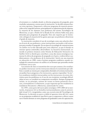 Flores




al extranjero o a ciudades donde se ofrecían programas de posgrado, pero
resultaba sumamente costoso para la institución. Se decidió entonces bus-
car otras opciones. Empezaron a ofrecerse programas de maestría presen-
ciales en los campi del instituto, principalmente en administración de empresas.
La mayoría de los alumnos eran profesores del mismo Tecnológico de
Monterrey, ya que a finales de la década de los ochenta había muy poca
demanda para programas de posgrado. Esto aún requería que la institu-
ción sufragara la mayoría de los gastos para que sus profesores obtuvieran
el grado de maestría.
    La institución consideró el uso de tecnología como una solución alter-
na al envío de sus profesores a otras instituciones nacionales o del extran-
jero para estudiar el posgrado. En esa época la tecnología de comunicaciones
vía satélite era la más adecuada para estos objetivos, ya que la basada en
internet apenas comenzaba a desarrollarse. La iniciativa institucional, co-
nocida en primera instancia como Sistema de Educación Interactiva vía
Satélite ( SEIS ) se diseñó para contribuir a estas dos metas estratégicas (au-
mentar la oferta de programas de posgrado en el país y credencializar aca-
démicamente a los profesores de la institución). Inició con una maestría
en educación en 1989, como el primer programa académico usando tec-
nología de comunicaciones vía satélite en un formato que pretendía emular
el formato cara-a-cara.
    Las sesiones de clase se transmitían dos veces por semana y los estudian-
tes podían interactuar con los instructores durante la transmisión por telé-
fono o usando un sistema por computadora diseñado en la misma institución,
así podían hacer preguntas a los instructores, quienes respondían “al aire”.
Los estudiantes también interactuaban con los instructores vía correo elec-
trónico pero los problemas en el uso de esta incipiente tecnología dificul-
taban su uso y se consideró un componente secundario. Aunque el programa
incluía, en un principio, sesiones de verano en forma presencial cara-a-
cara, eventualmente se eliminaron, ya que requerían que los estudiantes se
trasladaran físicamente a Monterrey, aumentando los costos.
    En 1995, como parte del nuevo plan estratégico 1995-2005 de la insti-
tución, el proyecto SEIS se formaliza institucionalmente como la universi-
dad virtual ( UV ), integrándose como una rectoría más del Tecnológico de
Monterrey. La decisión en parte se debió al aparente éxito del SEIS , tanto
en sus programas académicos (que llevó a que se empezaran a ofrecer cursos
con el mismo formato en otros programas de graduados) como de capacitación,

96                                               Consejo Mexicano de Investigación Educativa
 