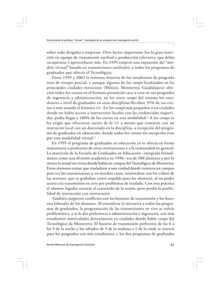 Encontrando al profesor “virtual”: resultados de un proyecto de investigación-acción




sobre todo dirigidos a empresas. Otro factor importante fue la gran inver-
sión en equipo de transmisión satelital y producción televisiva, que debía
recuperarse y aprovecharse más. En 1995 empezó una expansión del “mo-
delo virtual” basado en transmisiones satelitales, a todos los programas de
graduados que ofrecía el Tecnológico.
    Entre 1999 y 2002 la inmensa mayoría de los estudiantes de posgrado
eran de tiempo parcial, y aunque algunos de los campi localizados en las
principales ciudades mexicanas (México, Monterrey, Guadalajara) ofre-
cían todos los cursos en el formato presencial cara-a-cara en sus posgrados
de ingeniería y administración, en los otros campi del sistema los estu-
diantes a nivel de graduados en estas disciplinas llevaban 35% de sus cur-
sos o más usando el formato UV . En los campi más pequeños o en ciudades
donde no había acceso a instructores locales con las credenciales requeri-
das, podía llegar a 100% de los cursos en esta modalidad. 2 A los campi se
les exigía que ofrecieran cursos de la UV a menos que contaran con un
instructor local con un doctorado en la disciplina, a excepción del progra-
ma de graduados en educación, donde todos los cursos sin excepción eran
por esta modalidad virtual. 3
    En 1995 el programa de graduados en educación ya se ofrecía en forma
mayoritaria a profesores de otras instituciones y a la comunidad en general.
La matrícula de la Escuela de Graduados en Educación –integrada formal-
mente como una división académica en 1996– era de 500 alumnos y por lo
menos la mitad no vivían donde había un campus del Tecnológico de Monterrey.
Estos alumnos tenían que trasladarse a una ciudad donde existiera un campus
para ver las transmisiones y, en muchos casos, terminaban con los videos de
las sesiones, que se grababan como respaldo para los alumnos, al no poder
asistir a la transmisión en vivo por problemas de traslado. Con esta práctica
el alumno lograba rescatar el contenido de la sesión, pero perdía la posibi-
lidad de interacción con instructores.
    También surgieron conflictos con los horarios de transmisión y los hora-
rios laborales de los alumnos. Al extenderse la iniciativa a todos los progra-
mas de graduados, la programación de las transmisiones en vivo se volvió
problemática, y se le dio preferencia a administración e ingeniería, con más
estudiantes matriculados directamente en ciudades donde había campi del
Tecnológico de Monterrey. El horario de transmisión preferente de las 6 a
las 9 de la noche y los sábados de 9 de la mañana a 1 de la tarde se reservó
para los posgrados con más estudiantes, y los dos programas de graduados

Revista Mexicana de Investigación Educativa                                            97
 
