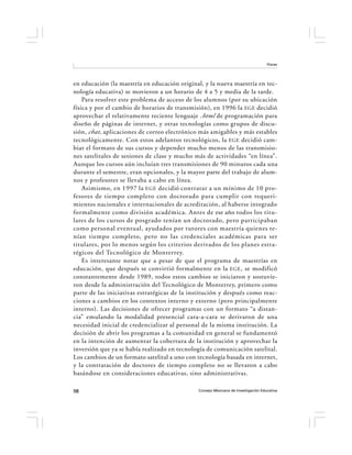 Flores




en educación (la maestría en educación original, y la nueva maestría en tec-
nología educativa) se movieron a un horario de 4 a 5 y media de la tarde.
    Para resolver este problema de acceso de los alumnos (por su ubicación
física y por el cambio de horarios de transmisión), en 1996 la EGE decidió
aprovechar el relativamente reciente lenguaje .html de programación para
diseño de páginas de internet, y otras tecnologías como grupos de discu-
sión, chat , aplicaciones de correo electrónico más amigables y más estables
tecnológicamente. Con estos adelantos tecnológicos, la EGE decidió cam-
biar el formato de sus cursos y depender mucho menos de las transmisio-
nes satelitales de sesiones de clase y mucho más de actividades “en línea”.
Aunque los cursos aún incluían tres transmisiones de 90 minutos cada una
durante el semestre, eran opcionales, y la mayor parte del trabajo de alum-
nos y profesores se llevaba a cabo en línea.
    Asimismo, en 1997 la EGE decidió contratar a un mínimo de 10 pro-
fesores de tiempo completo con doctorado para cumplir con requeri-
mientos nacionales e internacionales de acreditación, al haberse integrado
formalmente como división académica. Antes de ese año todos los titu-
lares de los cursos de posgrado tenían un doctorado, pero participaban
como personal eventual, ayudados por tutores con maestría quienes te-
nían tiempo completo, pero no las credenciales académicas para ser
titulares, por lo menos según los criterios derivados de los planes estra-
tégicos del Tecnológico de Monterrey.
    Es interesante notar que a pesar de que el programa de maestrías en
educación, que después se convirtió formalmente en la EGE , se modificó
constantemente desde 1989, todos estos cambios se iniciaron y sostuvie-
ron desde la administración del Tecnológico de Monterrey, primero como
parte de las iniciativas estratégicas de la institución y después como reac-
ciones a cambios en los contextos interno y externo (pero principalmente
interno). Las decisiones de ofrecer programas con un formato “a distan-
cia” emulando la modalidad presencial cara-a-cara se derivaron de una
necesidad inicial de credencializar al personal de la misma institución. La
decisión de abrir los programas a la comunidad en general se fundamentó
en la intención de aumentar la cobertura de la institución y aprovechar la
inversión que ya se había realizado en tecnología de comunicación satelital.
Los cambios de un formato satelital a uno con tecnología basada en internet,
y la contratación de doctores de tiempo completo no se llevaron a cabo
basándose en consideraciones educativas, sino administrativas.

98                                            Consejo Mexicano de Investigación Educativa
 