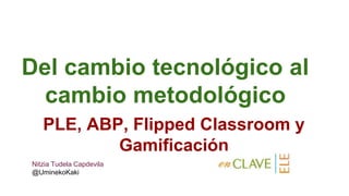 Del cambio tecnológico al
cambio metodológico
PLE, ABP, Flipped Classroom y
Gamificación
Nitzia Tudela Capdevila
@UminekoKaki
 
