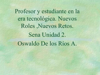 Profesor y estudiante en la
era tecnológica. Nuevos
Roles ,Nuevos Retos.
Sena Unidad 2.
Oswaldo De los Ríos A.
 