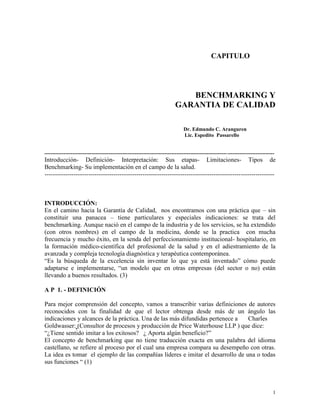 1
CAPITULO
BENCHMARKING Y
GARANTIA DE CALIDAD
Dr. Edmundo C. Aranguren
Lic. Espedito Passarello
------------------------------------------------------------------------------------------------------------------------------------
Introducción- Definición- Interpretación: Sus etapas- Limitaciones- Tipos de
Benchmarking- Su implementación en el campo de la salud.
--------------------------------------------------------------------------------------------------------------
INTRODUCCIÓN:
En el camino hacia la Garantía de Calidad, nos encontramos con una práctica que – sin
constituir una panacea – tiene particulares y especiales indicaciones: se trata del
benchmarking. Aunque nació en el campo de la industria y de los servicios, se ha extendido
(con otros nombres) en el campo de la medicina, donde se la practica con mucha
frecuencia y mucho éxito, en la senda del perfeccionamiento institucional- hospitalario, en
la formación médico-científica del profesional de la salud y en el adiestramiento de la
avanzada y compleja tecnología diagnóstica y terapéutica contemporánea.
“Es la búsqueda de la excelencia sin inventar lo que ya está inventado” cómo puede
adaptarse e implementarse, “un modelo que en otras empresas (del sector o no) están
llevando a buenos resultados. (3)
A P 1. - DEFINICIÓN
Para mejor comprensión del concepto, vamos a transcribir varias definiciones de autores
reconocidos con la finalidad de que el lector obtenga desde más de un ángulo las
indicaciones y alcances de la práctica. Una de las más difundidas pertenece a Charles
Goldwasser: (Consultor de procesos y producción de Price Waterhouse LLP ) que dice:
“¿Tiene sentido imitar a los exitosos? ¿ Aporta algún beneficio?”
El concepto de benchmarking que no tiene traducción exacta en una palabra del idioma
castellano, se refiere al proceso por el cual una empresa compara su desempeño con otras.
La idea es tomar el ejemplo de las compañías líderes e imitar el desarrollo de una o todas
sus funciones “ (1)
 