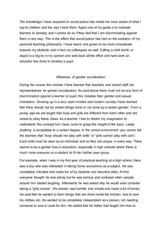 The knowledge I have acquired on social justice has made me more aware of what I 
say to children and the way I treat them. Again one of my goals is to motivate 
learners to develop and I cannot do so if they feel that I am discriminating against 
them in any way. This is the effect that social justice has had on the evolution of my 
personal teaching philosophy. I have learnt and grown to be more considerate 
towards my students and in fact my colleagues as well. Calling a child dumb or 
stupid is a big no in my opinion and sets back all the effort and hard work an 
educator has done to develop a pupil. 
Influences of gender socialisation: 
During the course this module I have learned that teachers and school staff are 
representatives for gender socialisation. As said above there must not be any form of 
discrimination against a learner or pupil, this includes their gender and sexual 
orientation. Growing up in a very open minded and modern society I have learned 
that there should not be certain things done or not done by a certain gender. From a 
young age we are taught that boys and girls are different from each other and are 
raised to obey these ideas. As a teacher I had to stretch my imagination to 
understand this concept but I have come to grasp the insight of the topic. Lately 
anything is acceptable to a certain degree. In the school environment you cannot tell 
the learners that “boys should not play with dolls” or “girls cannot play with cars”. 
Each child must be seen as an individual and so they are unique in every way. There 
seems to be a gender bias in education, especially in high schools where there is 
much more pressure on a student to fit into his/her peer group. 
For example, when I was in my first year of practical teaching at a high school, there 
was a boy who was interested in taking home economics as a subject. He was 
completely ridiculed and made fun of by students and teachers alike. At first 
everyone thought he was joking but he was serious and confused when people 
around him started laughing. Afterwards he was asked why he would even consider 
taking a “girls course”. His answer was humble and simple and made a lot of sense. 
He said that he wanted to learn things that are done inside the kitchen, how to sew 
his clothes etc. He wanted to be completely independent as a person, not needing 
someone to sew or cook for him. He added that his father had taught him how to 
 