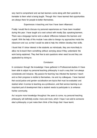very hard to comprehend and we had learners come along with their parent/s to 
translate to them what is being taught. Through this I have learned that opportunities 
are always there for people to better themselves. 
Experiences in teaching and how I have been influenced: 
Finally I would like to discuss my personal experiences as I have been moulded 
during this year. I have taught at a rural school with mostly Zulu speaking learners. 
There was a language barrier and a cultural difference between the learners and 
myself. With the help of this module I was able to change my approaches inside the 
classroom and out, so that I would be able to help the children develop their skills. 
I found that if I show interest in the students as individuals, they are more likely to 
allow me to teach them something without worrying about if they understand the 
work being explained. They feel free to ask questions when need be and they are 
applauded by doing so. 
Conclusion: 
In conclusion through the knowledge I have gathered in Professional studies 4 I have 
been able to adjust my personal teaching philosophy in such a way that I am always 
considerate and inclusive. My passion for learning has infected the learners I teach 
and so their progress is visible to themselves, me and my colleagues. I have learned 
that social justice and gender socialisation are topics that must be evaluated and 
studied when it comes to teaching as a profession, and that service learning is an 
important part of development that a student needs to participate in, to enhance 
his/her community. 
As I acquire more knowledge throughout the years to come, my personal teaching 
philosophy will definitely evolve more and more, which I hope I can add to someone 
else’s philosophy or just make them think of the things that I have learnt. 
 