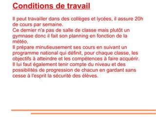 Conditions de travail Il peut travailler dans des collèges et lycées, il assure 20h de cours par semaine. Ce dernier n'a pas de salle de classe mais plutôt un gymnase donc il fait son planning en fonction de la météo, Il prépare minutieusement ses cours en suivant un programme national qui définit, pour chaque classe, les objectifs à atteindre et les compétences à faire acquérir. Il lui faut également tenir compte du niveau et des possibilités de progression de chacun en gardant sans cesse à l'esprit la sécurité des élèves. 