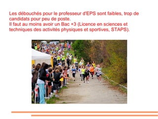 Les débouchés pour le professeur d'EPS sont faibles, trop de candidats pour peu de poste. Il faut au moins avoir un Bac +3 (Licence en sciences et techniques des activités physiques et sportives, STAPS).  