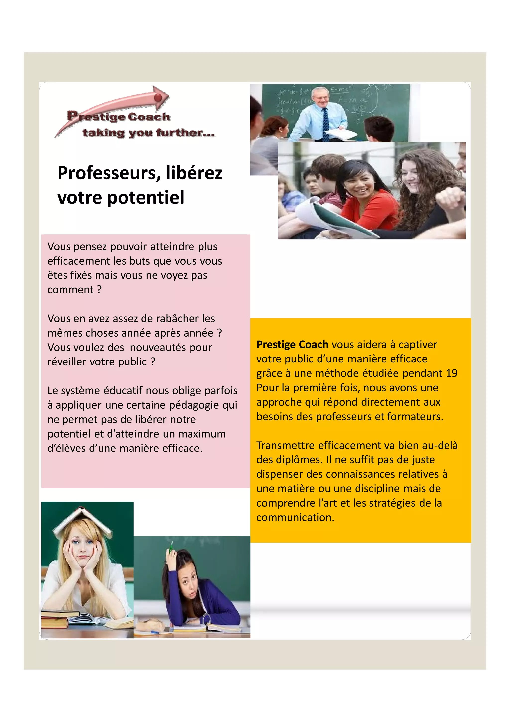 Vous pensez pouvoir atteindre plus
efficacement les buts que vous vous
êtes fixés mais vous ne voyez pas
comment ?
Vous en avez assez de rabâcher les
mêmes choses année après année ?
Vous voulez des nouveautés pour
réveiller votre public ?
Le système éducatif nous oblige parfois
à appliquer une certaine pédagogie qui
ne permet pas de libérer notre
potentiel et d’atteindre un maximum
d’élèves d’une manière efficace.
Prestige Coach vous aidera à captiver
votre public d’une manière efficace
grâce à une méthode étudiée pendant 19
Pour la première fois, nous avons une
approche qui répond directement aux
besoins des professeurs et formateurs.
Transmettre efficacement va bien au-delà
des diplômes. Il ne suffit pas de juste
dispenser des connaissances relatives à
une matière ou une discipline mais de
comprendre l’art et les stratégies de la
communication.
Professeurs, libérez
votre potentiel