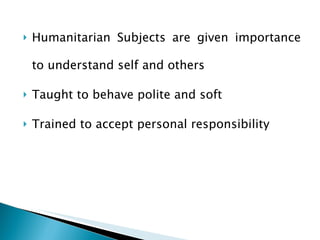 Humanitarian Subjects are given importance to understand self and others Taught to behave polite and soft Trained to accept personal responsibility 
