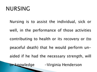 Nursing is to assist the individual, sick or well, in the performance of those activities contributing to health or its recovery or (to peaceful death) that he would perform un- aided if he had the necessary strength, will or knowledge -Virginia Henderson x 