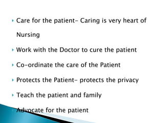 Care for the patient- Caring is very heart of Nursing Work with the Doctor to cure the patient Co-ordinate the care of the Patient Protects the Patient- protects the privacy Teach the patient and family Advocate for the patient 