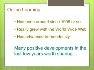 Online Learning
• Has been around since 1995 or so
• Really grew with the World Wide Web
• Has advanced tremendously
Many positive developments in the
last few years worth sharing…
 
