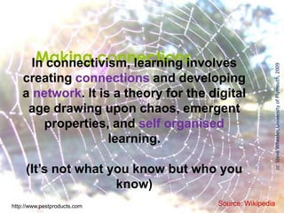 Making connectionsIn connectivism, learning involves
creating connections and developing
a network. It is a theory for the digital
age drawing upon chaos, emergent
properties, and self organised
learning.
(It’s not what you know but who you
know)
Source: Wikipedia
ccSteveWheeler,UniversityofPlymouth,2009
http://www.pestproducts.com
 