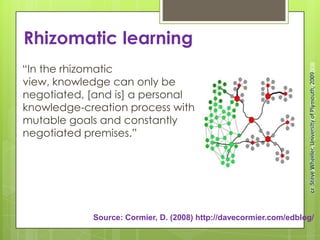 Rhizomatic learning
“In the rhizomatic
view, knowledge can only be
negotiated, [and is] a personal
knowledge-creation process with
mutable goals and constantly
negotiated premises.”
Source: Cormier, D. (2008) http://davecormier.com/edblog/
©SteveWheeler,UniversityofPlymouth,2008ccSteveWheeler,UniversityofPlymouth,2009
 
