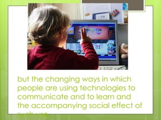 but the changing ways in which
people are using technologies to
communicate and to learn and
the accompanying social effect of
such use
 