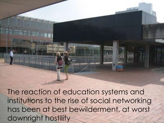 The reaction of education systems and
institutions to the rise of social networking
has been at best bewilderment, at worst
downright hostility
 