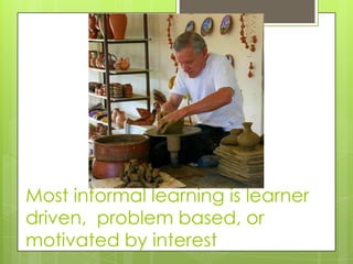 Most informal learning is learner
driven, problem based, or
motivated by interest
 
