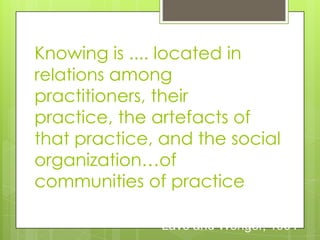 Knowing is .... located in
relations among
practitioners, their
practice, the artefacts of
that practice, and the social
organization…of
communities of practice
Lave and Wenger, 1991
 
