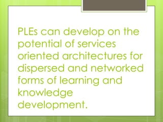 PLEs can develop on the
potential of services
oriented architectures for
dispersed and networked
forms of learning and
knowledge
development.
 