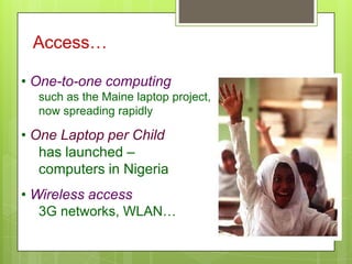 Access…
• One-to-one computing
such as the Maine laptop project,
now spreading rapidly
• One Laptop per Child
has launched –
computers in Nigeria
• Wireless access
3G networks, WLAN…
 