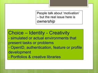 Choice – Identity - Creativity
- simulated or actual environments that
present tasks or problems
- OpenID, authentication, feature or profile
development
- Portfolios & creative libraries
People talk about „motivation‟
– but the real issue here is
ownership
 