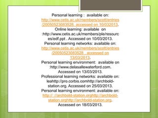 Personal learning : available on:
http://www.cetis.ac.uk/members/scott/entries
/20050523083528. accessed on 10/032013.
Online learning: available on
:http://www.cetis.ac.uk/members/ple/resourc
es/edf.ppt . Accessed on 10/03/2013.
Personal learning networks: available on:
http://www.cetis.ac.uk/members/scott/entries
/20050523083528 . accessed on
13/03/2013.
Personal learning environment: available on
:http://www.delasallewaterford.com.
Accessed on 13/03/2013.
Professional learning networks: available on:
leahttp://pro.corbis.comhttp://archbold-
station.org. Accessed on 25/03/2013.
Personal learning environment: available on:
http:// ://archbold-station.orghttp://archbold-
station.orghttp://archbold-station.org.
Accessed on 18/03/2013.
 