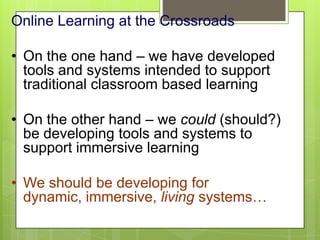 Online Learning at the Crossroads
• On the one hand – we have developed
tools and systems intended to support
traditional classroom based learning
• On the other hand – we could (should?)
be developing tools and systems to
support immersive learning
• We should be developing for
dynamic, immersive, living systems…
 