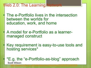 Web 2.0: The Learning Network
• The e-Portfolio lives in the intersection
between the worlds for
education, work, and home
• A model for e-Portfolio as a learner-
managed construct
• Key requirement is easy-to-use tools and
hosting services*
• *E.g. the “e-Portfolio-as-blog” approach
Scott Wilson:
http://www.cetis.ac.uk/members/scott/entries/20050523083528
 