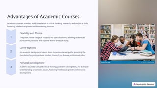 Advantages of Academic Courses
Academic courses provide a solid foundation in critical thinking, research, and analytical skills,
fostering intellectual growth and broadening horizons.
Flexibility and Choice
They offer a wide range of subjects and specializations, allowing students to
pursue their passions and explore diverse areas of study.
Career Options
An academic background opens doors to various career paths, providing the
foundation for postgraduate studies, research, or diverse professional roles.
Personal Development
Academic courses cultivate critical thinking, problem-solving skills, and a deeper
understanding of complex issues, fostering intellectual growth and personal
development.
 