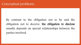 Conceptual problems
By contrast to the obligation not to lie and the
obligation not to deceive, the obligation to disclose
usually depends on special relationships between the
parties involved.
 