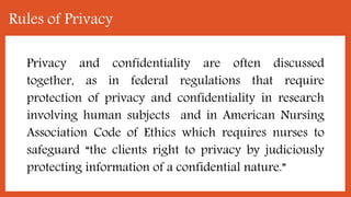 Rules of Privacy
Privacy and confidentiality are often discussed
together, as in federal regulations that require
protection of privacy and confidentiality in research
involving human subjects and in American Nursing
Association Code of Ethics which requires nurses to
safeguard “the clients right to privacy by judiciously
protecting information of a confidential nature.”
 