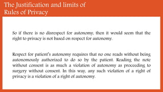 The Justification and limits of
Rules of Privacy
So if there is no disrespect for autonomy, then it would seem that the
right to privacy is not based on respect for autonomy.
Respect for patient’s autonomy requires that no one reads without being
autonomously authorized to do so by the patient. Reading the note
without consent is as much a violation of autonomy as proceeding to
surgery without consent. In this way, any such violation of a right of
privacy is a violation of a right of autonomy.
 