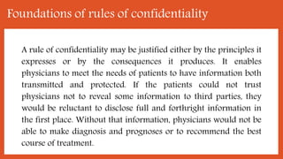 Foundations of rules of confidentiality
A rule of confidentiality may be justified either by the principles it
expresses or by the consequences it produces. It enables
physicians to meet the needs of patients to have information both
transmitted and protected. If the patients could not trust
physicians not to reveal some information to third parties, they
would be reluctant to disclose full and forthright information in
the first place. Without that information, physicians would not be
able to make diagnosis and prognoses or to recommend the best
course of treatment.
 