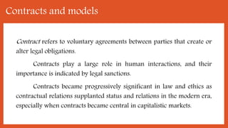 Contracts and models
Contract refers to voluntary agreements between parties that create or
alter legal obligations.
Contracts play a large role in human interactions, and their
importance is indicated by legal sanctions.
Contracts became progressively significant in law and ethics as
contractual relations supplanted status and relations in the modern era,
especially when contracts became central in capitalistic markets.
 