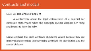 Contracts and models
CASE 23, THE CASE OF BABY M
A controversy about the legal enforcement of a contract for
surrogate motherhood when the surrogate mother changes her mind
and intents to keep the baby.
Critics contend that such contracts should be voided because they are
immoral and resemble unenforceable contracts for prostitution and the
sale of children
 