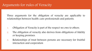 Arguments for rules of Veracity
Three arguments for the obligation of veracity are applicable to
relationships between health-care professionals and patients:
1. Obligation of Veracity is part of the respect we owe to others.
2. The obligation of veracity also derives from obligations of fidelity
or keeping promises.
3. Relationships of trust between persons are necessary for fruitful
interaction and cooperation
 