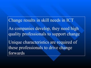 Change results in skill needs in ICT As companies develop, they need high quality professionals to support change Unique characteristics are required of these professionals to drive change forwards