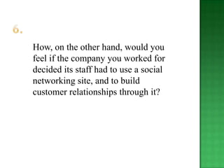 How, on the other hand, would you
feel if the company you worked for
decided its staff had to use a social
networking site, and to build
customer relationships through it?
 