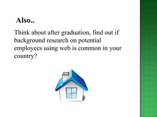 Also..
Think about after graduation, find out if
background research on potential
employees using web is common in your
country?
 