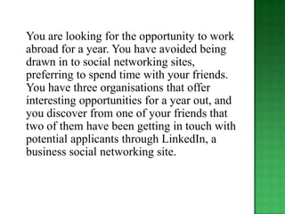 You are looking for the opportunity to work
abroad for a year. You have avoided being
drawn in to social networking sites,
preferring to spend time with your friends.
You have three organisations that offer
interesting opportunities for a year out, and
you discover from one of your friends that
two of them have been getting in touch with
potential applicants through LinkedIn, a
business social networking site.
 