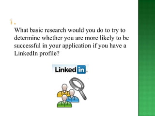 What basic research would you do to try to
determine whether you are more likely to be
successful in your application if you have a
LinkedIn profile?
 