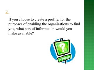 If you choose to create a profile, for the
purposes of enabling the organisations to find
you, what sort of information would you
make available?
 