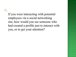 If you were interacting with potential
employees via a social networking
site, how would you see someone who
had created a profile just to interact with
you, or to get your attention?
 