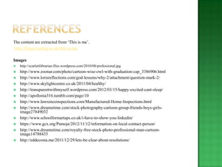 The content are extracted from „This is me‟.
http://blogs.reading.ac.uk/this-is-me/

Images
   http://scarlettlibrarian.files.wordpress.com/2010/08/professional.jpg
   http://www.zoonar.com/photo/cartoon-wise-owl-with-graduation-cap_3386906.html
   http://www.lorisreflections.com/god-lessons/why-2/attachment/question-mark-2/
   http://www.skylightcentre.co.uk/2011/04/healthy/
   http://transparentwithmyself.wordpress.com/2012/03/15/happy-excited-cant-sleep/
   http://apollonia316.tumblr.com/page/10
   http://www.lawrenceinspections.com/Manufactured-Home-Inspections.html
   http://www.dreamstime.com/stock-photography-cartoon-group-friends-boys-girls-
    image27849032
   http://www.schoolforstartups.co.uk/i-have-to-show-you-linkedin/
   https://www.gcx.org/Pamoja/2012/11/12/information-on-local-contact-person/
   http://www.dreamstime.com/royalty-free-stock-photo-professional-man-cartoon-
    image14788435
   http://eddecosta.me/2011/12/29/lets-be-clear-about-resolutions/
 