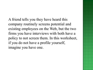 A friend tells you they have heard this
company routinely screens potential and
existing employees on the Web, but the two
firms you have interviews with both have a
policy to not screen them. In this worksheet,
if you do not have a profile yourself,
imagine you have one.
 