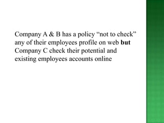 Company A & B has a policy “not to check”
any of their employees profile on web but
Company C check their potential and
existing employees accounts online
 