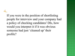 If you were in the position of shortlisting
people for interview and your company had
a policy of checking candidates' DIs, how
would you interpret it if it was obvious
someone had just „cleaned up‟ their
profile?
 