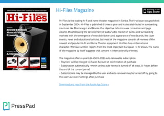 Hi-Files Magazine
Hi-Files is the leading hi-fi and home theater magazine in Serbia. The first issue was published
in September 2004. Hi-Files is published 6 times a year and is also distributed in surrounding
countries like Montenegro and Bosnia. Our objective is to increase circulation and page

volume, thus following the development of audio/video market in Serbia and surrounding
markets with the emergence of new distributors and appearance of new brands. We cover

events, news and educational articles, but most of the magazine consists of reviews of the
newest and popular Hi-Fi and Home Theater equipment. Hi-Files has a international

character. We have written reports from the most important European Hi-Fi shows. The name
of the magazine by itself suggests that content is internationally oriented.
The magazine offers a yearly (4.49€/4.99$) auto-renewable subscription
- Payment will be charged to iTunes Account at confirmation of purchase

- Subscription automatically renews unless auto-renew is turned off at least 24-hours before
the end of the current period

- Subscriptions may be managed by the user and auto-renewal may be turned off by going to
the user's Account Settings after purchase

Download and read from the Apple App Store »

 