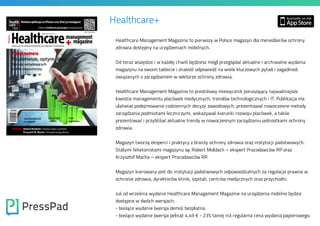 Healthcare+
Healthcare Management Magazine to pierwszy w Polsce magazyn dla menedżerów ochrony
zdrowia dostępny na urządzeniach mobilnych.

Od teraz wszędzie i w każdej chwili będziesz mógł przeglądać aktualne i archiwalne wydania
magazynu na swoim tablecie i znaleźć odpowiedź na wiele kluczowych pytań i zagadnień
związanych z zarządzaniem w sektorze ochrony zdrowia.

Healthcare Management Magazine to prestiżowy miesięcznik poruszający najważniejsze

kwestie managementu placówek medycznych, trendów technologicznych i IT. Publikacja ma

ułatwiać podejmowanie codziennych decyzji zawodowych, prezentować nowoczesne metody
zarządzania podmiotami leczniczymi, wskazywać kierunki rozwoju placówek, a także

prezentować i przybliżać aktualne trendy w nowoczesnym zarządzaniu jednostkami ochrony
zdrowia.

Magazyn tworzą eksperci i praktycy z branży ochrony zdrowia oraz instytucji państwowych.
Stałymi felietonistami magazynu są: Robert Mołdach – ekspert Pracodawców RP oraz
Krzysztof Macha – ekspert Pracodawców RP.

Magazyn kierowany jest do: instytucji państwowych odpowiedzialnych za regulacje prawne w
ochronie zdrowia, dyrektorów klinik, szpitali, centrów medycznych oraz przychodni.

Już od września wydanie Healthcare Management Magazine na urządzenia mobilne będzie
dostępne w dwóch wersjach:

- bieżące wydanie (wersja demo): bezpłatna

- bieżące wydanie (wersja pełna): 4,49 € - 23% taniej niż regularna cena wydania papierowego.

 