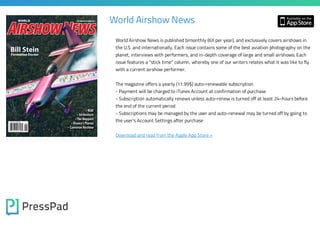 World Airshow News
World Airshow News is published bimonthly (6X per year), and exclusively covers airshows in

the U.S. and internationally. Each issue contains some of the best aviation photography on the
planet, interviews with performers, and in-depth coverage of large and small airshows. Each
issue features a "stick time" column, whereby one of our writers relates what it was like to fly
with a current airshow performer.

The magazine offers a yearly (11.99$) auto-renewable subscription

- Payment will be charged to iTunes Account at confirmation of purchase

- Subscription automatically renews unless auto-renew is turned off at least 24-hours before
the end of the current period
- Subscriptions may be managed by the user and auto-renewal may be turned off by going to
the user's Account Settings after purchase

Download and read from the Apple App Store »

 
